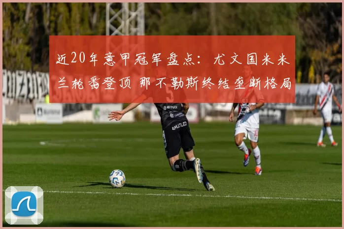 近20年意甲冠军盘点：尤文国米米兰轮番登顶 那不勒斯终结垄断格局