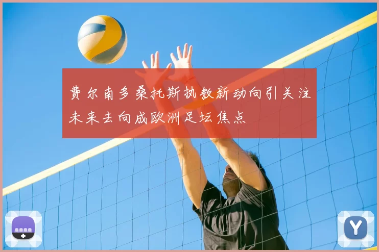 费尔南多桑托斯执教新动向引关注未来去向成欧洲足坛焦点