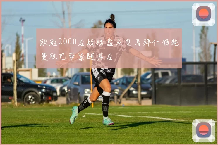 欧冠2000后战绩盘点皇马拜仁领跑曼联巴萨紧随其后