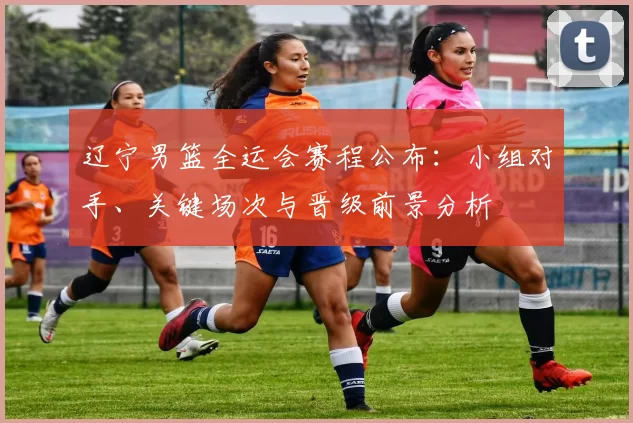 辽宁男篮全运会赛程公布：小组对手、关键场次与晋级前景分析