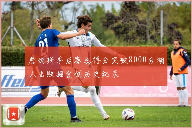 詹姆斯季后赛总得分突破8000分湖人击败掘金创历史纪录