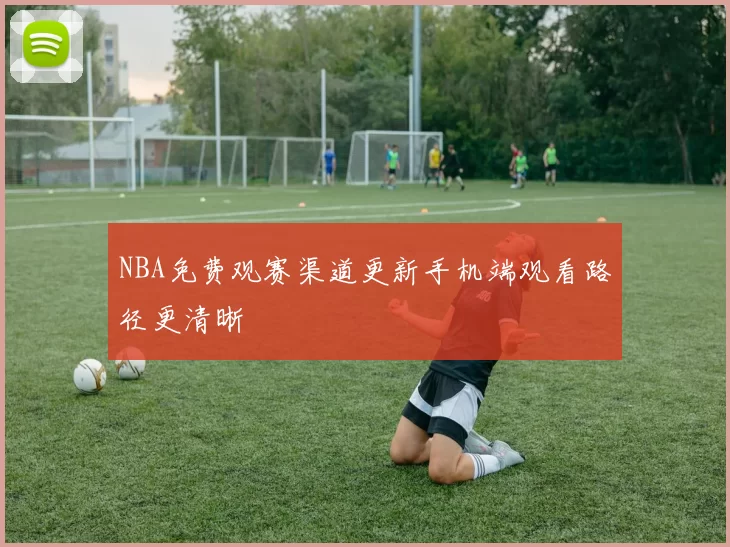 NBA免费观赛渠道更新手机端观看路径更清晰