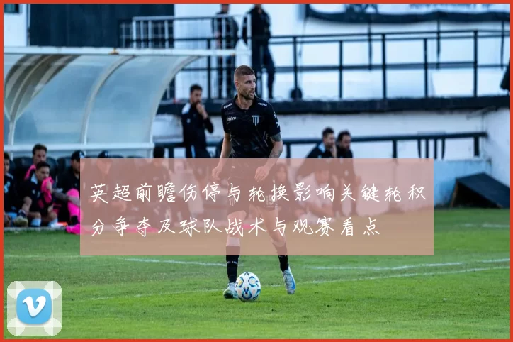 英超前瞻伤停与轮换影响关键轮积分争夺及球队战术与观赛看点