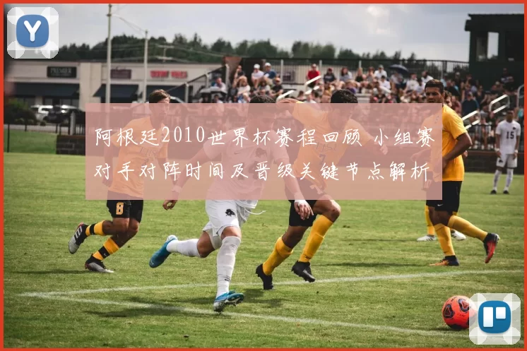 阿根廷2010世界杯赛程回顾 小组赛对手对阵时间及晋级关键节点解析