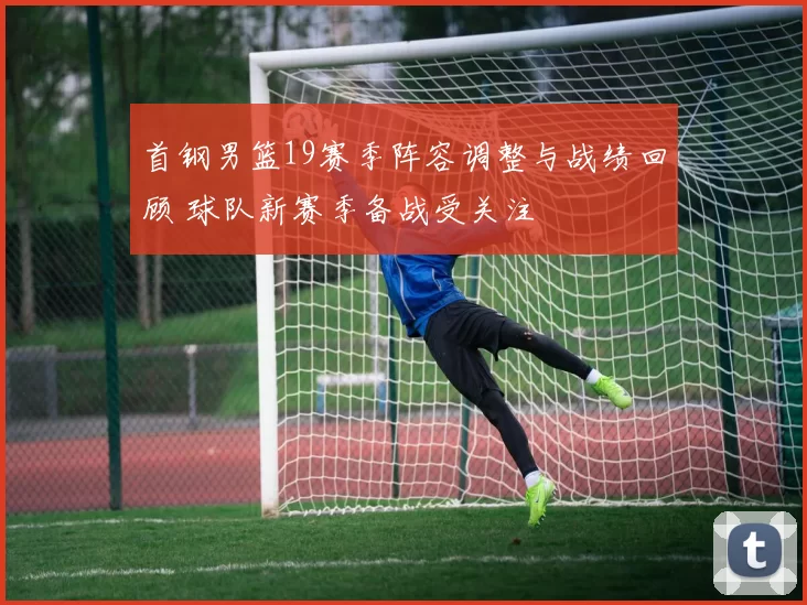 首钢男篮19赛季阵容调整与战绩回顾 球队新赛季备战受关注