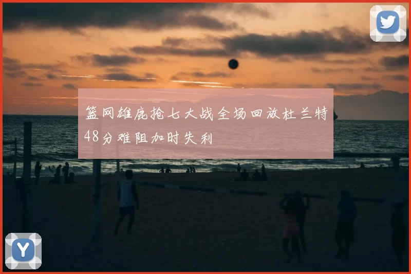 篮网雄鹿抢七大战全场回放杜兰特48分难阻加时失利