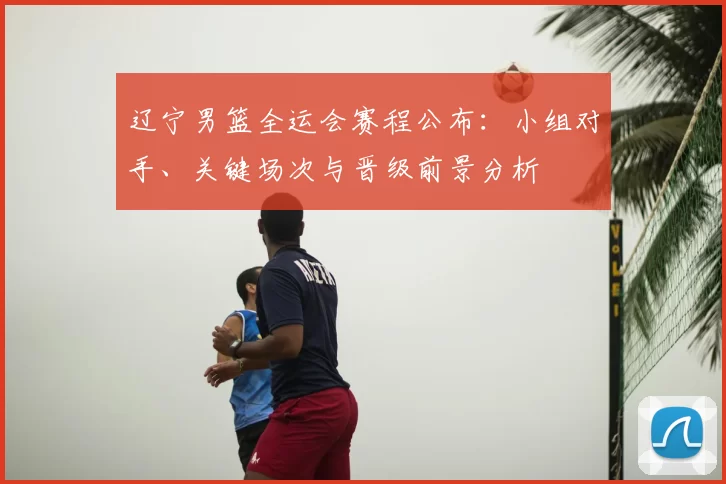 辽宁男篮全运会赛程公布：小组对手、关键场次与晋级前景分析