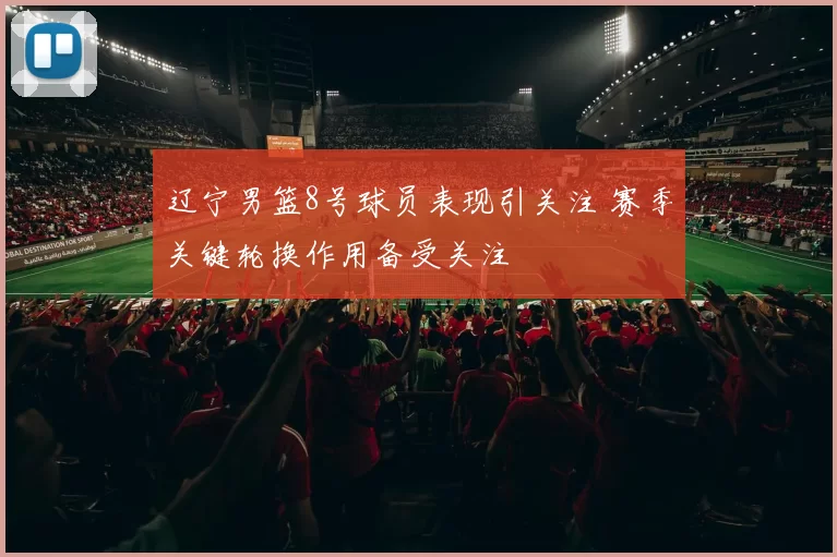 辽宁男篮8号球员表现引关注 赛季关键轮换作用备受关注