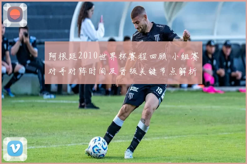 阿根廷2010世界杯赛程回顾 小组赛对手对阵时间及晋级关键节点解析