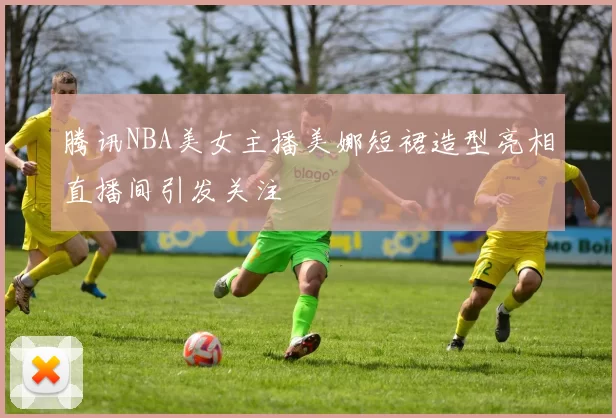 腾讯NBA美女主播美娜短裙造型亮相直播间引发关注