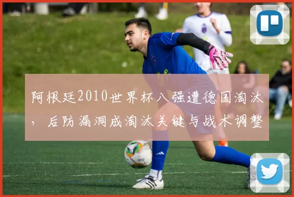 阿根廷2010世界杯八强遭德国淘汰,后防漏洞成淘汰关键与战术调整焦点