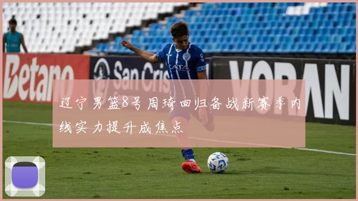 辽宁男篮8号周琦回归备战新赛季内线实力提升成焦点