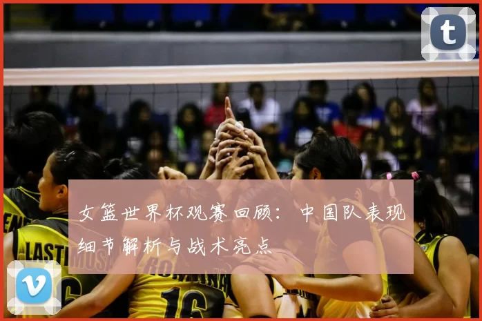 女篮世界杯观赛回顾:中国队表现细节解析与战术亮点