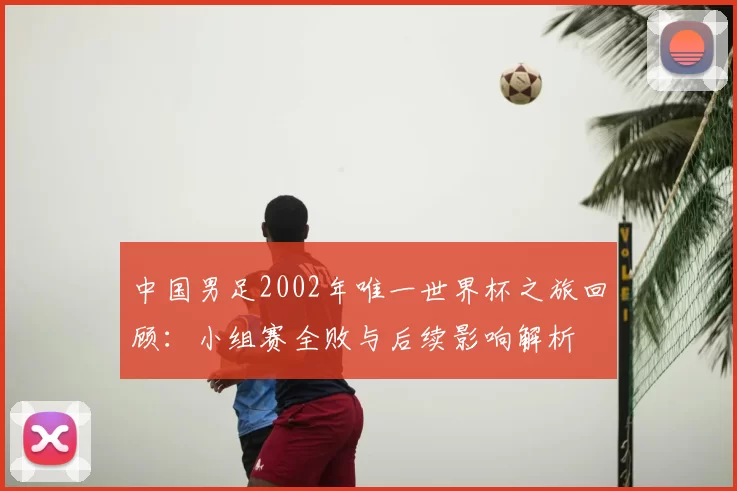 中国男足2002年唯一世界杯之旅回顾:小组赛全败与后续影响解析