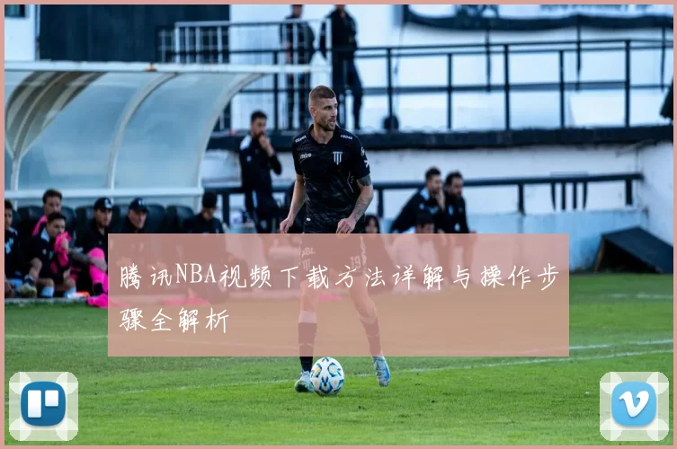 腾讯NBA视频下载方法详解与操作步骤全解析