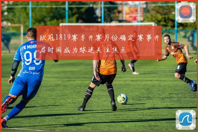 欧冠1819赛季开赛月份确定 赛事开启时间成为球迷关注焦点