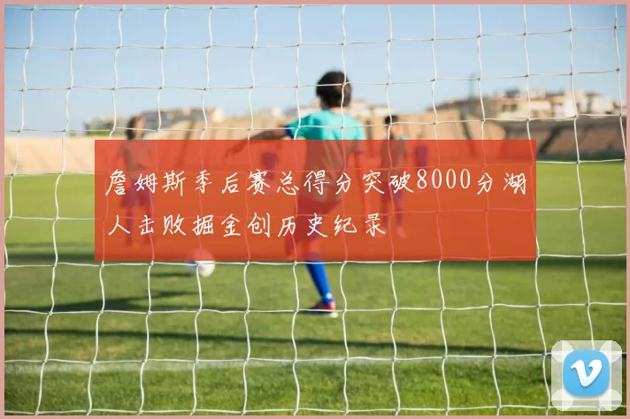 詹姆斯季后赛总得分突破8000分湖人击败掘金创历史纪录