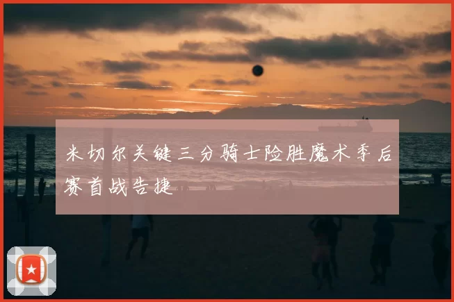 米切尔关键三分骑士险胜魔术季后赛首战告捷