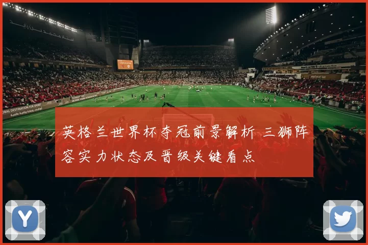 英格兰世界杯夺冠前景解析 三狮阵容实力状态及晋级关键看点