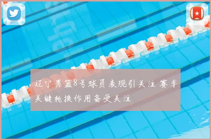 辽宁男篮8号球员表现引关注 赛季关键轮换作用备受关注