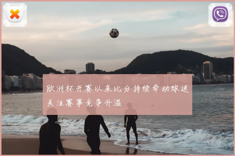 欧洲杯开赛以来比分持续牵动球迷关注赛事竞争升温