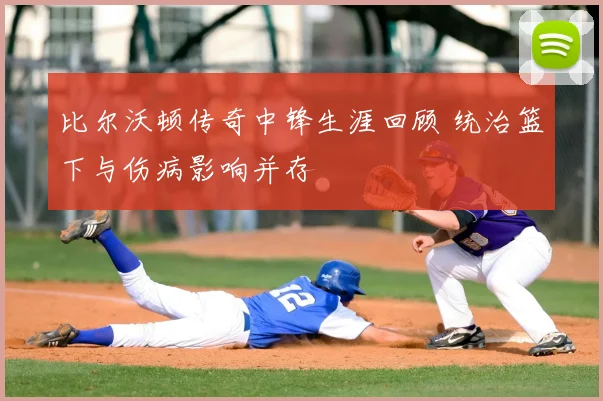 比尔沃顿传奇中锋生涯回顾 统治篮下与伤病影响并存