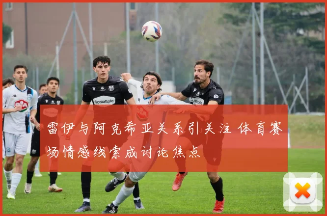 雷伊与阿克希亚关系引关注 体育赛场情感线索成讨论焦点