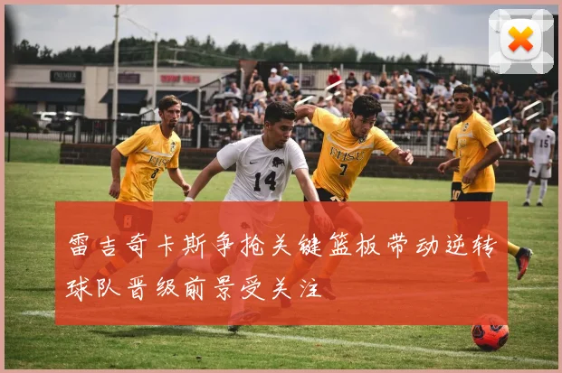 雷吉奇卡斯争抢关键篮板带动逆转球队晋级前景受关注