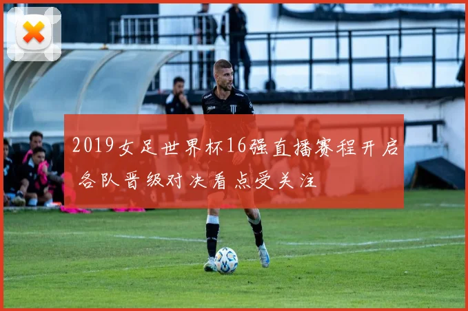 2019女足世界杯16强直播赛程开启 各队晋级对决看点受关注