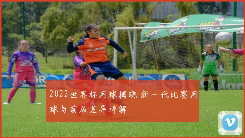 2022世界杯用球揭晓 新一代比赛用球与前届差异详解