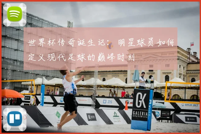 世界杯传奇诞生记：明星球员如何定义现代足球的巅峰时刻
