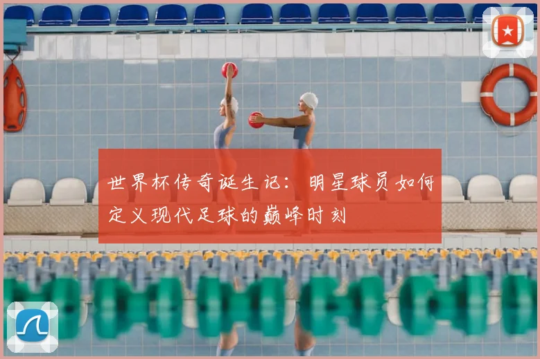 世界杯传奇诞生记：明星球员如何定义现代足球的巅峰时刻