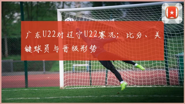 广东U22对辽宁U22赛况：比分、关键球员与晋级形势