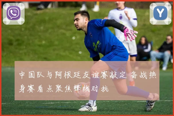 中国队与阿根廷友谊赛敲定 备战热身赛看点聚焦锋线对抗