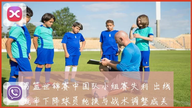 男篮世锦赛中国队小组赛失利 出线概率下降球员轮换与战术调整成关键