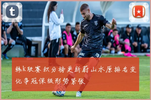 韩k联赛积分榜更新蔚山水原排名变化争冠保级形势紧张