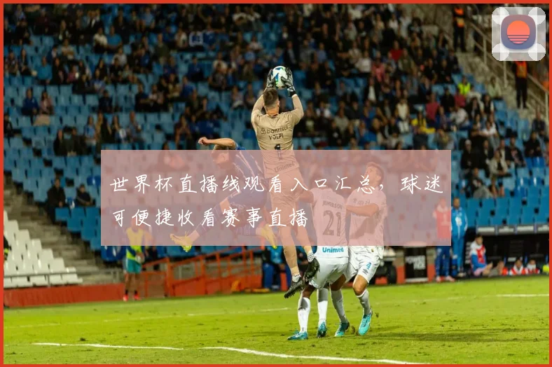 世界杯直播线观看入口汇总，球迷可便捷收看赛事直播